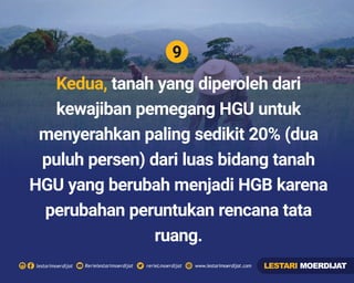 9
Rerielestarimoerdijatlestarimoerdijat rerieLmoerdijat www.lestarimoerdijat.com
Kedua, tanah yang diperoleh dari
kewajiban pemegang HGU untuk
menyerahkan paling sedikit 20% (dua
puluh persen) dari luas bidang tanah
HGU yang berubah menjadi HGB karena
perubahan peruntukan rencana tata
ruang.
LESTARI MOERDIJAT
 