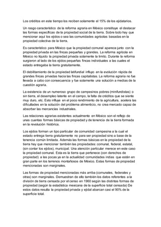Los créditos en este tiempo los reciben solamente el 15% de los ejidatarios.
Un rasgo característico de la reforma agraria en México constituye el destacar
las formas específicas de la propiedad social de la tierra. Sobre todo hay que
mencionar aquí los ejidos o sea las comunidades agrícolas basadas en la
propiedad colectiva de la tierra.
Es característico para México que la propiedad comunal aparece junto con la
propiedad privada en las fincas pequeñas y grandes. La reforma agrícola en
México no líquido la propiedad privada solamente la limito. Durante la reforma
surgieron al lado de los ejidos pequeñas fincas individuales a las cuales el
estado entregaba la tierra gratuitamente.
El debilitamiento de la propiedad latifundial influyo en la evolución rápida de
grandes fincas privadas hacia las fincas capitalistas. La reforma agraria no fue
llevada a cabo con consecuencia y fue solamente una solución a medias de la
cuestión agraria.
La existencia de un numeroso grupo de campesinos pobres (minifundistas) o
sin tierra, el desempleo latente en el campo, la falta de créditos que se siente
muy duro, etc. Esto influye en el poco rendimiento de la agricultura, acelera las
dificultades en la solución del problema alimenticio, no crea mercado capaz de
absorber las mercancías industriales.
Las relaciones agrarias existentes actualmente en México son el reflejo de
unas cuantas formas básicas de propiedad y de tenencia de la tierra formada
en la revolución histórica.
Los ejidos forman un tipo particular de comunidad campesina a la cual el
estado entrega tierra gratuitamente no para ser propiedad sino a base de la
tenencia común limitada. Además las formas básicas en la propiedad de la
tierra hay que mencionar también las propiedades: comunal, federal, estatal,
(sin contar los ejidos), municipal. Una atención particular merece en este caso
la propiedad comunal. Esta es la tierra que pertenece (con derechos de
propiedad) a las pocas ya en la actualidad comunidades indias que están en
gran parte en los terrenos montañosos de México. Estas formas de propiedad
mencionadas son marginales.
Las formas de propiedad mencionadas más arriba (comunales, federales y
otras) son marginales. Demuestran de ello también los datos referentes a la
división de tierra censada por el censo en 1960 según las distintas formas de
propiedad (según la estadística mexicana de la superficie total censada) De
estos datos resulta la propiedad privada y ejidal abarcan casi el 90% de la
superficie total.
 