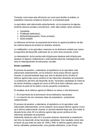 Tomando como base esta afirmación así como para facilitar el análisis, la
estadística mexicana emplea la división en la propiedad ejidal.
La agricultura está relacionado estrechamente con la presencia de algunos
sectores básicos sociales y económicos entre ellos existen varios sectores
 Capitalista
 Postfeudal (latifundios)
 Minifundista(pequeñas fincas privadas)
 Ejidal (estatal)
La diferencia de formas de propiedad de la tierra no agota el problema de fijar
los criterios básicos de división en distintos sectores.
Lo multifacético en la agricultura mexicana no es fenómeno aislado que marca
la especifica del desarrollo solamente de un ramo de la economía social
La interpretación de los peritos está dirigida para destacar está dirigida para
destacar el régimen multisectorial y está basada sobre las investigaciones entre
otros la heterogeneidad de estructuras sociales
Sector capitalista
El proceso de penetrar y extenderse el capitalismo en la agricultura está
relacionado estrechamente con la evolución de la propia reforma agraria.
Durante un periodo bastante largo que duro la década de los 30 años la
reforma agraria trajo pocos cambios en las relaciones atrasadas de propiedad.
La aceleración del ritmo del desarrollo de las haciendas capitalistas la mitad de
las tierras divididas y regada así como el 48% de la tierra cultivada paso a ser
entonces la parte de los ejidos y de los pequeños propietarios.
El resultado de la reforma agraria en México se reduce a dos fenómenos:
1.- El rompimiento de la dominación de los latifundios (haciendas)
2.- La creación de una numerosa clase de propietarios –productores
independientes
El proceso de penetrar y extenderse el capitalismo en la agricultura está
relacionado estrechamente con la evolución de la propia reforma agraria. Como
ya lo dijimos anteriormente durante un periodo bastante largo que duró hasta la
década de los años 30´s la reforma agraria trajo pocos cambios en las
relaciones atrasadas de propiedad.
Solamente desde los años 40´s se puede observar claramente la aceleración
del ritmo de desarrollo de las haciendas capitalistas. Esto resultaba sobre todo
el hecho de que entre los años de 1936 y 1940 la reforma agraria abarcó las
tierras cultivables pertenecientes a los grandes latifundios y a las firmas
 