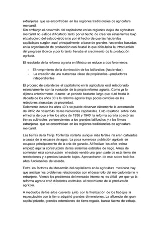 extranjeras que se encontraban en las regiones tradicionales de agricultura
mercantil.
Sin embargo el desarrollo del capitalismo en las regiones viejas de agricultura
mercantil no estaba dificultado tanto por el hecho de crear en estas tierras bajo
el patrocinio del estado-ejido sino por el hecho de que las haciendas
capitalistas surgían aquí principalmente a base de grandes haciendas basadas
en la organización de producción casi feudal lo que dificultaba la introducción
del progreso técnico y por lo tanto frenaba el crecimiento de la producción
agrícola.
El resultado de la reforma agraria en México se reduce a dos fenómenos:
- El rompimiento de la dominación de los latifundios (haciendas)
- La creación de una numerosa clase de propietarios –productores
independientes
El proceso de extenderse el capitalismo en la agricultura está relacionado
estrechamente con la evolución de la propia reforma agraria. Como ya lo
dijimos anteriormente durante un periodo bastante largo que duró hasta la
década de los años 30´s la reforma agraria trajo pocos cambios en las
relaciones atrasadas de propiedad.
Solamente desde los años 40´s se puede observar claramente la aceleración
del ritmo de desarrollo de las haciendas capitalistas. Esto resultaba sobre todo
el hecho de que entre los años de 1936 y 1940 la reforma agraria abarcó las
tierras cultivables pertenecientes a los grandes latifundios y a las firmas
extranjeras que se encontraban en las regiones tradicionales de agricultura
mercantil.
Las tierras de la franja fronteriza norteña aunque más fértiles no eran cultivadas
a causa de la escases de agua. La poca numerosa población agrícola se
ocupaba principalmente de la cría de ganado. Al finalizar los años treinta
empezó aquí la construcción de los sistemas estatales de riego. Antes de
comenzar esta construcción el estado vendió una gran parte de esta tierra sin
restricciones y a precios bastante bajos. Aprovecharon de esto sobre todo los
altos funcionarios del estado.
Entre los factores del desarrollo del capitalismo en la agricultura mexicana hay
que analizar los problemas relacionados con el desarrollo del mercado interno y
extranjero. Viendo los problemas del mercado interno no es difícil ver que ya la
reforma agraria creó diferentes estímulos al crecimiento de la producción
agrícola.
A mediados de los años cuarenta junto con la finalización de los trabajos la
especulación con la tierra adquirió grandes dimensiones. La afluencia del gran
capital privado, grandes extensiones de tierra regada, barata fuerza de trabajo,
 