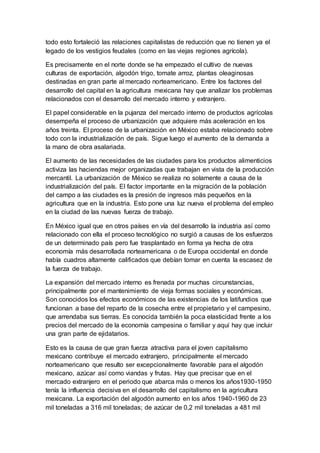 todo esto fortaleció las relaciones capitalistas de reducción que no tienen ya el
legado de los vestigios feudales (como en las viejas regiones agrícola).
Es precisamente en el norte donde se ha empezado el cultivo de nuevas
culturas de exportación, algodón trigo, tomate arroz, plantas oleaginosas
destinadas en gran parte al mercado norteamericano. Entre los factores del
desarrollo del capital en la agricultura mexicana hay que analizar los problemas
relacionados con el desarrollo del mercado interno y extranjero.
El papel considerable en la pujanza del mercado interno de productos agrícolas
desempeña el proceso de urbanización que adquiere más aceleración en los
años treinta. El proceso de la urbanización en México estaba relacionado sobre
todo con la industrialización de país. Sigue luego el aumento de la demanda a
la mano de obra asalariada.
El aumento de las necesidades de las ciudades para los productos alimenticios
activiza las haciendas mejor organizadas que trabajan en vista de la producción
mercantil. La urbanización de México se realiza no solamente a causa de la
industrialización del país. El factor importante en la migración de la población
del campo a las ciudades es la presión de ingresos más pequeños en la
agricultura que en la industria. Esto pone una luz nueva el problema del empleo
en la ciudad de las nuevas fuerza de trabajo.
En México igual que en otros países en vía del desarrollo la industria así como
relacionado con ella el proceso tecnológico no surgió a causas de los esfuerzos
de un determinado país pero fue trasplantado en forma ya hecha de otra
economía más desarrollada norteamericana o de Europa occidental en donde
había cuadros altamente calificados que debían tomar en cuenta la escasez de
la fuerza de trabajo.
La expansión del mercado interno es frenada por muchas circunstancias,
principalmente por el mantenimiento de vieja formas sociales y económicas.
Son conocidos los efectos económicos de las existencias de los latifundios que
funcionan a base del reparto de la cosecha entre el propietario y el campesino,
que arrendaba sus tierras. Es conocida también la poca elasticidad frente a los
precios del mercado de la economía campesina o familiar y aquí hay que incluir
una gran parte de ejidatarios.
Esto es la causa de que gran fuerza atractiva para el joven capitalismo
mexicano contribuye el mercado extranjero, principalmente el mercado
norteamericano que resulto ser excepcionalmente favorable para el algodón
mexicano, azúcar así como viandas y frutas. Hay que precisar que en el
mercado extranjero en el periodo que abarca más o menos los años1930-1950
tenía la influencia decisiva en el desarrollo del capitalismo en la agricultura
mexicana. La exportación del algodón aumento en los años 1940-1960 de 23
mil toneladas a 316 mil toneladas; de azúcar de 0,2 mil toneladas a 481 mil
 