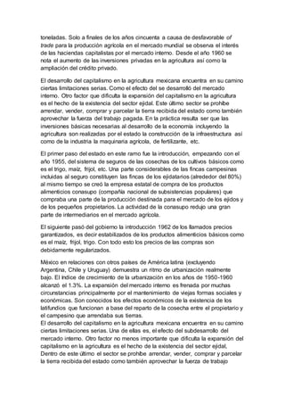 toneladas. Solo a finales de los años cincuenta a causa de desfavorable of
trade para la producción agrícola en el mercado mundial se observa el interés
de las haciendas capitalistas por el mercado interno. Desde el año 1960 se
nota el aumento de las inversiones privadas en la agricultura así como la
ampliación del crédito privado.
El desarrollo del capitalismo en la agricultura mexicana encuentra en su camino
ciertas limitaciones serias. Como el efecto del se desarrolló del mercado
interno. Otro factor que dificulta la expansión del capitalismo en la agricultura
es el hecho de la existencia del sector ejidal. Este último sector se prohíbe
arrendar, vender, comprar y parcelar la tierra recibida del estado como también
aprovechar la fuerza del trabajo pagada. En la práctica resulta ser que las
inversiones básicas necesarias al desarrollo de la economía incluyendo la
agricultura son realizadas por el estado la construcción de la infraestructura así
como de la industria la maquinaria agrícola, de fertilizante, etc.
El primer paso del estado en este ramo fue la introducción, empezando con el
año 1955, del sistema de seguros de las cosechas de los cultivos básicos como
es el trigo, maíz, frijol, etc. Una parte considerables de las fincas campesinas
incluidas al seguro constituyen las fincas de los ejidatarios (alrededor del 80%)
al mismo tiempo se creó la empresa estatal de compra de los productos
alimenticios conasupo (compañía nacional de subsistencias populares) que
compraba una parte de la producción destinada para el mercado de los ejidos y
de los pequeños propietarios. La actividad de la conasupo redujo una gran
parte de intermediarios en el mercado agrícola.
El siguiente pasó del gobierno la introducción 1962 de los llamados precios
garantizados, es decir estabilizados de los productos alimenticios básicos como
es el maíz, frijol, trigo. Con todo esto los precios de las compras son
debidamente regularizados.
México en relaciones con otros países de América latina (excluyendo
Argentina, Chile y Uruguay) demuestra un ritmo de urbanización realmente
bajo. El índice de crecimiento de la urbanización en los años de 1950-1960
alcanzó el 1.3%. La expansión del mercado interno es frenada por muchas
circunstancias principalmente por el mantenimiento de viejas formas sociales y
económicas. Son conocidos los efectos económicos de la existencia de los
latifundios que funcionan a base del reparto de la cosecha entre el propietario y
el campesino que arrendaba sus tierras.
El desarrollo del capitalismo en la agricultura mexicana encuentra en su camino
ciertas limitaciones serias. Una de ellas es, el efecto del subdesarrollo del
mercado interno. Otro factor no menos importante que dificulta la expansión del
capitalismo en la agricultura es el hecho de la existencia del sector ejidal,
Dentro de este último el sector se prohíbe arrendar, vender, comprar y parcelar
la tierra recibida del estado como también aprovechar la fuerza de trabajo
 