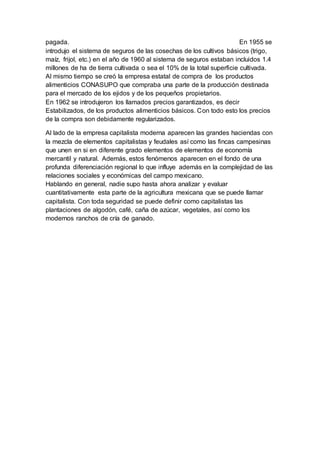 pagada. En 1955 se
introdujo el sistema de seguros de las cosechas de los cultivos básicos (trigo,
maíz, frijol, etc.) en el año de 1960 al sistema de seguros estaban incluidos 1.4
millones de ha de tierra cultivada o sea el 10% de la total superficie cultivada.
Al mismo tiempo se creó la empresa estatal de compra de los productos
alimenticios CONASUPO que compraba una parte de la producción destinada
para el mercado de los ejidos y de los pequeños propietarios.
En 1962 se introdujeron los llamados precios garantizados, es decir
Estabilizados, de los productos alimenticios básicos. Con todo esto los precios
de la compra son debidamente regularizados.
Al lado de la empresa capitalista moderna aparecen las grandes haciendas con
la mezcla de elementos capitalistas y feudales así como las fincas campesinas
que unen en si en diferente grado elementos de elementos de economía
mercantil y natural. Además, estos fenómenos aparecen en el fondo de una
profunda diferenciación regional lo que influye además en la complejidad de las
relaciones sociales y económicas del campo mexicano.
Hablando en general, nadie supo hasta ahora analizar y evaluar
cuantitativamente esta parte de la agricultura mexicana que se puede llamar
capitalista. Con toda seguridad se puede definir como capitalistas las
plantaciones de algodón, café, caña de azúcar, vegetales, así como los
modernos ranchos de cría de ganado.
 