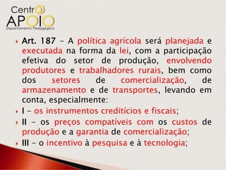    Art. 187 - A política agrícola será planejada e
    executada na forma da lei, com a participação
    efetiva do setor de produção, envolvendo
    produtores e trabalhadores rurais, bem como
    dos       setores    de    comercialização,  de
    armazenamento e de transportes, levando em
    conta, especialmente:
   I - os instrumentos creditícios e fiscais;
   II - os preços compatíveis com os custos de
    produção e a garantia de comercialização;
   III - o incentivo à pesquisa e à tecnologia;
 