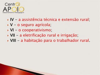    IV - a assistência técnica e extensão rural;
   V - o seguro agrícola;
   VI - o cooperativismo;
   VII - a eletrificação rural e irrigação;
   VIII - a habitação para o trabalhador rural.
 