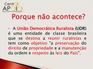  A União Democrática Ruralista (UDR)
é uma entidade de classe brasileira
que se destina a reunir ruralistas e
tem como objetivo "a preservação do
direito de propriedade e a manutenção
da ordem e respeito às leis do País".
 