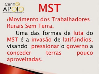 Movimento  dos Trabalhadores
Rurais Sem Terra.
    Uma das formas de luta do
MST é a invasão de latifúndios,
visando pressionar o governo a
conceder      terras     pouco
aproveitadas.
 