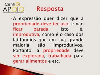  A expressão quer dizer que a
  propriedade deve ter uso, e não
  ficar     parada,      isto   é,
  improdutiva, como é o caso dos
  latifúndios que em sua grande
  maioria     são    improdutivos.
  Portanto, a propriedade deve
  ser explorada, trabalhada para
  gerar alimentos e etc.
 