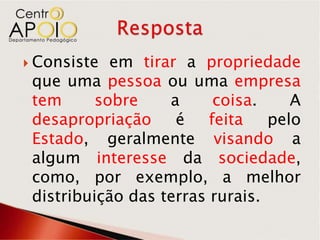  Consiste  em tirar a propriedade
 que uma pessoa ou uma empresa
 tem      sobre    a      coisa.    A
 desapropriação     é    feita   pelo
 Estado, geralmente visando a
 algum interesse da sociedade,
 como, por exemplo, a melhor
 distribuição das terras rurais.
 