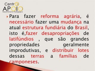  Para  fazer reforma agrária, é
 necessário fazer uma mudança na
 atual estrutura fundiária do Brasil,
 isto é,fazer desapropriações de
 latifúndios , que são grandes
 propriedades            geralmente
 improdutivas, e distribuir lotes
 dessas terras a famílias de
 camponeses.
 