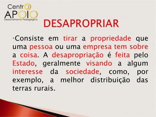 Consiste em tirar a propriedade que
uma pessoa ou uma empresa tem sobre
a coisa. A desapropriação é feita pelo
Estado, geralmente visando a algum
interesse da sociedade, como, por
exemplo, a melhor distribuição das
terras rurais.
 