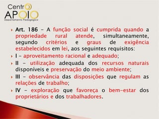    Art. 186 - A função social é cumprida quando a
    propriedade      rural  atende,   simultaneamente,
    segundo      critérios  e   graus    de   exigência
    estabelecidos em lei, aos seguintes requisitos:
   I - aproveitamento racional e adequado;
   II - utilização adequada dos recursos naturais
    disponíveis e preservação do meio ambiente;
   III - observância das disposições que regulam as
    relações de trabalho;
   IV - exploração que favoreça o bem-estar dos
    proprietários e dos trabalhadores.
 
