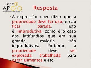  A expressão quer dizer que a
  propriedade deve ter uso, e não
  ficar       parada,          isto
  é, improdutiva, como é o caso
  dos latifúndios que em sua
  grande        maioria        são
  improdutivos.     Portanto,     a
  propriedade       deve        ser
  explorada,    trabalhada    para
  gerar alimentos e etc.
 