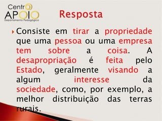  Consiste em tirar a propriedade
 que uma pessoa ou uma empresa
 tem     sobre    a     coisa.    A
 desapropriação    é   feita   pelo
 Estado, geralmente visando a
 algum         interesse        da
 sociedade, como, por exemplo, a
 melhor distribuição das terras
 rurais.
 