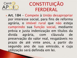    Art. 184 - Compete à União desapropriar
    por interesse social, para fins de reforma
    agrária, o imóvel rural que não esteja
    cumprindo sua função social, mediante
    prévia e justa indenização em títulos da
    dívida    agrária,   com     cláusula   de
    preservação do valor real, resgatáveis no
    prazo de até vinte anos, a partir do
    segundo ano de sua emissão, e cuja
    utilização será definida em lei.
 