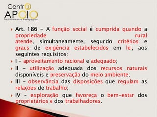    Art. 186 - A função social é cumprida quando a
    propriedade                                 rural
    atende, simultaneamente, segundo critérios e
    graus de exigência estabelecidos em lei, aos
    seguintes requisitos:
   I - aproveitamento racional e adequado;
   II - utilização adequada dos recursos naturais
    disponíveis e preservação do meio ambiente;
   III - observância das disposições que regulam as
    relações de trabalho;
   IV - exploração que favoreça o bem-estar dos
    proprietários e dos trabalhadores.
 