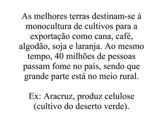 As melhores terras destinam-se à monocultura de cultivos para a exportação como cana, café, algodão, soja e laranja. Ao mesmo tempo, 40 milhões de pessoas passam fome no país, sendo que grande parte está no meio rural. Ex: Aracruz, produz celulose (cultivo do deserto verde). 
