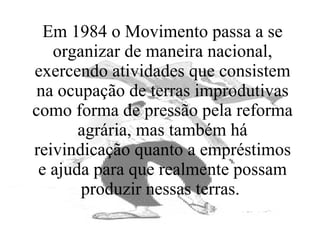 Em 1984 o Movimento passa a se organizar de maneira nacional, exercendo atividades que consistem na ocupação de terras improdutivas como forma de pressão pela reforma agrária, mas também há reivindicação quanto a empréstimos e ajuda para que realmente possam produzir nessas terras.  