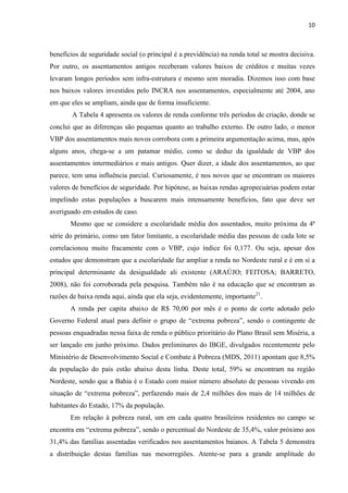 10
benefícios de seguridade social (o principal é a previdência) na renda total se mostra decisiva.
Por outro, os assentamentos antigos receberam valores baixos de créditos e muitas vezes
levaram longos períodos sem infra-estrutura e mesmo sem moradia. Dizemos isso com base
nos baixos valores investidos pelo INCRA nos assentamentos, especialmente até 2004, ano
em que eles se ampliam, ainda que de forma insuficiente.
A Tabela 4 apresenta os valores de renda conforme três períodos de criação, donde se
conclui que as diferenças são pequenas quanto ao trabalho externo. De outro lado, o menor
VBP dos assentamentos mais novos corrobora com a primeira argumentação acima, mas, após
alguns anos, chega-se a um patamar médio, como se deduz da igualdade de VBP dos
assentamentos intermediários e mais antigos. Quer dizer, a idade dos assentamentos, ao que
parece, tem uma influência parcial. Curiosamente, é nos novos que se encontram os maiores
valores de benefícios de seguridade. Por hipótese, as baixas rendas agropecuárias podem estar
impelindo estas populações a buscarem mais intensamente benefícios, fato que deve ser
averiguado em estudos de caso.
Mesmo que se considere a escolaridade média dos assentados, muito próxima da 4ª
série do primário, como um fator limitante, a escolaridade média das pessoas de cada lote se
correlacionou muito fracamente com o VBP, cujo índice foi 0,177. Ou seja, apesar dos
estudos que demonstram que a escolaridade faz ampliar a renda no Nordeste rural e é em si a
principal determinante da desigualdade ali existente (ARAÚJO; FEITOSA; BARRETO,
2008), não foi corroborada pela pesquisa. Também não é na educação que se encontram as
razões de baixa renda aqui, ainda que ela seja, evidentemente, importante21
.
A renda per capita abaixo de R$ 70,00 por mês é o ponto de corte adotado pelo
Governo Federal atual para definir o grupo de “extrema pobreza”, sendo o contingente de
pessoas enquadradas nessa faixa de renda o público prioritário do Plano Brasil sem Miséria, a
ser lançado em junho próximo. Dados preliminares do IBGE, divulgados recentemente pelo
Ministério de Desenvolvimento Social e Combate à Pobreza (MDS, 2011) apontam que 8,5%
da população do país estão abaixo desta linha. Deste total, 59% se encontram na região
Nordeste, sendo que a Bahia é o Estado com maior número absoluto de pessoas vivendo em
situação de “extrema pobreza”, perfazendo mais de 2,4 milhões dos mais de 14 milhões de
habitantes do Estado, 17% da população.
Em relação à pobreza rural, um em cada quatro brasileiros residentes no campo se
encontra em “extrema pobreza”, sendo o percentual do Nordeste de 35,4%, valor próximo aos
31,4% das famílias assentadas verificados nos assentamentos baianos. A Tabela 5 demonstra
a distribuição destas famílias nas mesorregiões. Atente-se para a grande amplitude do
 