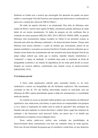 11
fenômeno no Estado com a ressalva que mesorregião Sul apresenta um quadro um pouco
melhor e a mesorregião Vale São Francisco uma situação mais desfavorável, corroborando em
parte com a variação dos valores de VBP da Tabela 3.
Há ainda um aspecto relevante a ser prospectado. Para além de diferenças entre
regiões do Brasil e mesmo entre regiões da Bahia, encontramos grandes diferenças de renda
dentro de um mesmo assentamento. Os dados da pesquisa em tela confirmam fato já
contatado em outras pesquisas (MELLO, 2007, 2010 e MELLO; ANJOS, 2009). As grandes
diferenças intra assentamentos (alguns exemplos na Tabela 6) nos permitem avançar na
discussão para além das diferenças ambientais e de desenvolvimento humano. Porque tanta
diferença num mesmo ambiente e a partir de famílias que, teoricamente, partem de um
patamar semelhante e acessaram aos mesmos benefícios? Estudos anteriores indicaram que as
relações sociais dentro dos assentamentos não raro assumem uma faceta desigual, fruto de um
antigo código cultural que, ainda que se atualize, reproduz relações clientelísticas e
“contamina” o espaço de mediação. A resultante disso pode se manifestar na forma de
desigualdade econômica e de relações de dependência de um modo geral devido ao acesso
desigual aos recursos públicos, conformando uma situação avessa ao desenvolvimento
(GRAZIANO, 1975).
5 Um balanço parcial
A baixa renda agropecuária auferida pelos assentados baianos (e, de resto,
nordestinos) e mesmo sua desigualdade não são facilmente explicáveis. Não encontramos
correlação no fato de 72% das famílias entrevistadas estarem no semi-árido, nem nas
diferenças de IDH e apenas parcialmente quanto à idade dos assentamentos e a escolaridade
média das famílias.
Foi somente no acesso ao principal crédito produtivo que encontramos um diferencial
significativo, mas, ainda assim, com limites, os quais devem ser compreendidos com pesquisa
in loco. Quais as implicações do crédito rural na renda do agricultor? Que estratégias são
lançadas mão para implantar ou mesmo desvirtuar o crédito? Qual o papel das instâncias de
mediação e das burocracias neste processo? Enfim, nos parece que é no detalhe que
encontraremos as respostas a nossa indagação maior.
Nessa esteira, poder-se-ia realizar uma avaliação das possibilidades de
desenvolvimento destes assentamentos com base nas condições atuais de renda agrícola.
Neste caso, há uma limitação da pesquisa que só considerou a renda bruta, ou seja, desprezou
 