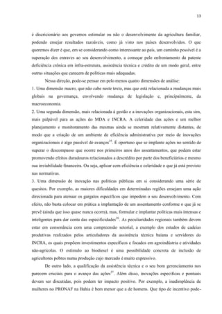 13
é discricionário aos governos estimular ou não o desenvolvimento da agricultura familiar,
podendo ensejar resultados razoáveis, como já visto nos países desenvolvidos. O que
queremos dizer é que, em se considerando como interessante ao país, um caminho possível é a
superação dos entraves ao seu desenvolvimento, a começar pelo enfrentamento da patente
deficiência crônica em infra-estrutura, assistência técnica e crédito de um modo geral, entre
outras situações que carecem de políticas mais adequadas.
Nessa direção, pode-se pensar em pelo menos quatro dimensões de análise:
1. Uma dimensão macro, que não cabe neste texto, mas que está relacionada a mudanças mais
globais na governança, envolvendo mudança de legislação e, principalmente, da
macroeconomia.
2. Uma segunda dimensão, mais relacionada à gestão e a inovações organizacionais, esta sim,
mais palpável para as ações do MDA e INCRA. A celeridade das ações e um melhor
planejamento e monitoramento das mesmas ainda se mostram relativamente distantes, de
modo que a criação de um ambiente de eficiência administrativa por meio de inovações
organizacionais é algo passível de avanços25
. É oportuno que se implante ações no sentido de
superar o descompasso que ocorre nos primeiros anos dos assentamentos, que podem estar
promovendo efeitos duradouros relacionados a descrédito por parte dos beneficiários e mesmo
sua inviabilidade financeira. Ou seja, aplicar com eficiência e celeridade o que já está previsto
nas normativas.
3. Uma dimensão de inovação nas políticas públicas em si considerando uma série de
quesitos. Por exemplo, as maiores dificuldades em determinadas regiões ensejam uma ação
direcionada para atenuar os gargalos específicos que impedem o seu desenvolvimento. Com
efeito, não basta colocar em prática a implantação de um assentamento conforme o que já se
prevê (ainda que isso quase nunca ocorra), mas, formular e implantar políticas mais intensas e
inteligentes para dar conta das especificidades26
. As peculiaridades regionais também devem
estar em consonância com uma compreensão setorial, a exemplo dos estudos de cadeias
produtivas realizados pelos articuladores da assistência técnica baiana e servidores do
INCRA, os quais propõem investimentos específicos e focados em agroindústria e atividades
não-agrícolas. O estímulo ao biodiesel é uma possibilidade concreta de inclusão de
agricultores pobres numa produção cujo mercado é muito expressivo.
De outro lado, a qualificação da assistência técnica e o seu bom gerenciamento nos
parecem cruciais para o avanço das ações27
. Além disso, inovações específicas e pontuais
devem ser discutidas, pois podem ter impacto positivo. Por exemplo, a inadimplência de
mulheres no PRONAF na Bahia é bem menor que a de homens. Que tipo de incentivo pode-
 