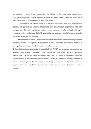 14
se construir a partir desta constatação? Por último, o fato dos mais pobres serem
principalmente pretos e pardos, jovens e pouco escolarizados (IBGE, 2010) nos indica que se
deve lançar mão de ações afirmativas para estes grupos.
Apresentamos um último exemplo: o estímulo ao turismo rural nos assentamentos
baianos, em especial, na Chapada Diamantina, abre possibilidades importantes para estes
espaços, pois lá estão localizados muitos pontos turísticos de alta visitação. Há ações
concretas, embora incipientes, do INCRA da Bahia, que podem ser ampliadas, com resultados
importantes na renda das famílias.
Dessa forma, o fato de o país contar com aproximadamente um milhão de agricultores,
digamos, “viáveis” não significa dizer que não se pode – caso haja uma decisão para tal28
e,
principalmente, inteligência administrativa – ampliar este número.
4. Uma última dimensão se refere à necessidade do INCRA ser repensado não somente nos
aspectos propriamente “técnicos”. Uma espécie de “conversão coletiva” (conforme
BOURDIEU, 2004) se torna necessária para que se passe a incentivar inovações
organizacionais e, evidentemente, os inovadores. Todavia, tal conversão passa por redefinir os
critérios de consagração de sua burocracia em direção a uma maior autonomia, o que não
significa diminuição do diálogo com os movimentos sociais e sim rediscutir as bases do
mesmo.
 