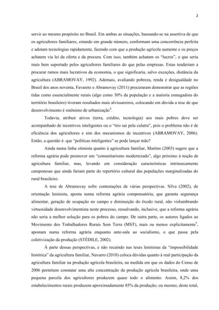 2
servir ao mesmo propósito no Brasil. Em ambas as situações, baseando-se na assertiva de que
os agricultores familiares, estando em grande número, conformam uma concorrência perfeita
e adotam tecnologias rapidamente, fazendo com que a produção agrícola aumente e os preços
achatem via lei da oferta e da procura. Com isso, também achatam os “lucros”, o que seria
mais bem suportado pelos agricultores familiares do que pelas empresas. Estas tenderiam a
procurar ramos mais lucrativos da economia, o que significaria, salvo exceções, distância da
agricultura (ABRAMOVAY, 1992). Ademais, avaliando pobreza, renda e desigualdade no
Brasil dos anos noventa, Favareto e Abramovay (2011) procuraram demonstrar que as regiões
tidas como essencialmente rurais (algo como 30% da população e a maioria esmagadora do
território brasileiro) tiveram resultados mais alvissareiros, colocando em dúvida a tese de que
desenvolvimento é sinônimo de urbanização4
.
Todavia, atribuir ativos (terra, crédito, tecnologia) aos mais pobres deve ser
acompanhado de incentivos inteligentes ou o “tiro sai pela culatra”, pois o problema não é de
eficiência dos agricultores e sim dos mecanismos de incentivos (ABRAMOVAY, 2006).
Então, a questão é: que “políticas inteligentes” se pode lançar mão?
Ainda numa linha otimista quanto à agricultura familiar, Martins (2003) sugere que a
reforma agrária pode promover um “comunitarismo modernizado”, algo próximo à noção de
agricultura familiar, mas, levando em consideração características intrinsecamente
camponesas que ainda fariam parte do repertório cultural das populações marginalizadas do
rural brasileiro.
A tese de Abramovay sofre contestações de várias perspectivas. Silva (2002), de
orientação leninista, aposta numa reforma agrária compensatória, que garanta segurança
alimentar, geração de ocupação no campo e diminuição do êxodo rural, não vislumbrando
virtuosidade desenvolvimentista neste processo, ressalvando, inclusive, que a reforma agrária
não seria a melhor solução para os pobres do campo. De outra parte, os autores ligados ao
Movimento dos Trabalhadores Rurais Sem Terra (MST), mais ou menos explicitamente5
,
apostam numa reforma agrária enquanto ante-sala ao socialismo, o que passa pela
coletivização da produção (STÉDILE, 2002).
À parte dessas perspectivas, e não recaindo nas teses leninistas da “impossibilidade
histórica” da agricultura familiar, Navarro (2010) coloca dúvidas quanto à real participação da
agricultura familiar na produção agrícola brasileira, na medida em que os dados do Censo de
2006 permitem constatar uma alta concentração da produção agrícola brasileira, onde uma
pequena parcela dos agricultores produzem quase todo o alimento. Assim, 8,2% dos
estabelecimentos rurais produzem aproximadamente 85% da produção; ou mesmo, deste total,
 