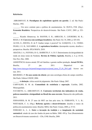 21
Referências
ABRAMOVAY, R. Paradigmas do capitalismo agrário em questão. 2. ed. São Paulo:
Hucitec, 1992.
_______. Um novo contrato para a política de assentamentos. In: OLIVA, P.M. (Org.).
Economia Brasileira: Perspectivas do desenvolvimento. São Paulo: CAVC, 2005. p. 355-
375.
______. Ricardo Abramovay. In: BASTOS, E. R.; ABRUCIO, F.; LOUREIRO, M. R.;
REGO, J. M. Conversa com sociólogos brasileiros. São Paulo: Ed. 34, 2006. p. 425-436.
ALVES, E.; ROCHA, D. de P. Ganhar tempo é possível? In: GASQUES, J. G.; VIEIRA
FILHO, J. E. R.; NAVARRO, Z. A agricultura brasileira: desempenho recente, desafios e
perspectivas. Brasília: IPEA/MAPA. 2010.
ARAÚJO, J. A., FEITOSA, D. G., BARRETO, F. A. D. F. Determinantes da desigualdade de
renda em áreas rurais do Nordeste. Revista de Política Agrícola, Brasília, n. 4, p. 65-82,
Out./Nov./Dez. 2008.
ASSISTÊNCIA técnica atende 295 mil famílias e garante melhor produção. Jornal INCRA,
Brasília, 27 jan. 2011. Disponível em
http://www.incra.gov.br/portal/images/arquivos/jornal_incra_27_01_2011.pdf. Acesso em:
mai. 2011.
BOURDIEU, P. Os usos sociais da ciência: por uma sociologia clínica do campo científico.
São Paulo: Editora UNESP, 2004.
______. A distinção: crítica social do julgamento. São Paulo: Edusp, 2007.
CARVALHO, H. M. de. Comunidade de resistência e superação. Curitiba, 2002.
Mimeografado.
FAVARETO, A.; ABRAMOVAY, R. Contrastes territoriais dos indicadores de renda,
pobreza monetária e desigualdade no Brasil dos anos noventa. Manuscrito não publicado.
2011.
FERNANDES, B. M. 27 anos do MST em luta pela terra. In: FERRANTE, V. L. B.;
WHITAKER, C. A. (Org.). Reforma agrária e desenvolvimento: desafios e rumos da
política de assentamentos rurais. Brasília: MDA; São Paulo: Uniara, 2008. p. 27-52.
FERRARO Jr., L. A. Entre a invenção da tradição e a imaginação da sociedade
sustentável: estudo de caso dos fundos de pasto na Bahia. 2008. 459 p. Tese (Doutoramento
em Desenvolvimento sustentável) – CDs, UNB. Brasília, 2008.
 