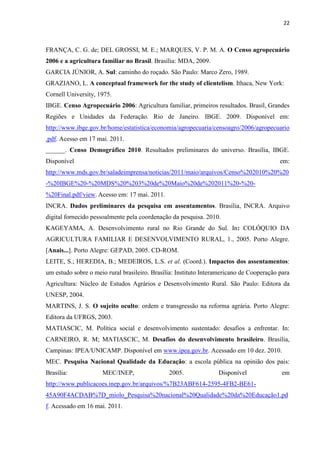 22
FRANÇA, C. G. de; DEL GROSSI, M. E.; MARQUES, V. P. M. A. O Censo agropecuário
2006 e a agricultura familiar no Brasil. Brasília: MDA, 2009.
GARCIA JÚNIOR, A. Sul: caminho do roçado. São Paulo: Marco Zero, 1989.
GRAZIANO, L. A conceptual framework for the study of clientelism. Ithaca, New York:
Cornell University, 1975.
IBGE. Censo Agropecuário 2006: Agricultura familiar, primeiros resultados. Brasil, Grandes
Regiões e Unidades da Federação. Rio de Janeiro. IBGE. 2009. Disponível em:
http://www.ibge.gov.br/home/estatistica/economia/agropecuaria/censoagro/2006/agropecuario
.pdf. Acesso em 17 mai. 2011.
______. Censo Demográfico 2010. Resultados preliminares do universo. Brasília, IBGE.
Disponível em:
http://www.mds.gov.br/saladeimprensa/noticias/2011/maio/arquivos/Censo%202010%20%20
-%20IBGE%20-%20MDS%20%203%20de%20Maio%20de%202011%20-%20-
%20Final.pdf/view. Acesso em: 17 mai. 2011.
INCRA. Dados preliminares da pesquisa em assentamentos. Brasília, INCRA. Arquivo
digital fornecido pessoalmente pela coordenação da pesquisa. 2010.
KAGEYAMA, A. Desenvolvimento rural no Rio Grande do Sul. In: COLÓQUIO DA
AGRICULTURA FAMILIAR E DESENVOLVIMENTO RURAL, 1., 2005. Porto Alegre.
[Anais...]. Porto Alegre: GEPAD, 2005. CD-ROM.
LEITE, S.; HEREDIA, B.; MEDEIROS, L.S. et al. (Coord.). Impactos dos assentamentos:
um estudo sobre o meio rural brasileiro. Brasília: Instituto Interamericano de Cooperação para
Agricultura: Núcleo de Estudos Agrários e Desenvolvimento Rural. São Paulo: Editora da
UNESP, 2004.
MARTINS, J. S. O sujeito oculto: ordem e transgressão na reforma agrária. Porto Alegre:
Editora da UFRGS, 2003.
MATIASCIC, M. Política social e desenvolvimento sustentado: desafios a enfrentar. In:
CARNEIRO, R. M; MATIASCIC, M. Desafios do desenvolvimento brasileiro. Brasília,
Campinas: IPEA/UNICAMP. Disponível em www.ipea.gov.br. Acessado em 10 dez. 2010.
MEC. Pesquisa Nacional Qualidade da Educação: a escola pública na opinião dos pais:
Brasília: MEC/INEP, 2005. Disponível em
http://www.publicacoes.inep.gov.br/arquivos/%7B23ABF614-2595-4FB2-BE61-
45A90F4ACDAB%7D_miolo_Pesquisa%20nacional%20Qualidade%20da%20Educação1.pd
f. Acessado em 16 mai. 2011.
 