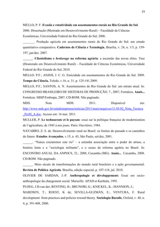 23
MELLO, P. F. Evasão e rotatividade em assentamentos rurais no Rio Grande do Sul.
2006. Dissertação (Mestrado em Desenvolvimento Rural) – Faculdade de Ciências
Econômicas, Universidade Federal do Rio Grande do Sul, 2006.
_______. Produção agrícola em assentamentos rurais do Rio Grande do Sul: um estudo
quantitativo comparativo. Cadernos de Ciência e Tecnologia, Brasília, v. 24, n. 1/3, p. 159-
197, jan/dez. 2007.
______. Clientelismo e brokerage na reforma agrária: a ascensão das novas elites. Tese
(Doutorado em Desenvolvimento Rural) – Faculdade de Ciências Econômicas, Universidade
Federal do Rio Grande do Sul, 2010.
MELLO. P.F.; ANJOS, J. C. G. Etnicidade em assentamentos do Rio Grande do Sul. 2009.
Tempo da Ciência, Toledo, v.16, n. 31. p. 125-141.2009.
MELLO, P.F.; SANTOS, A. N. Assentamentos do Rio Grande do Sul: um retrato atual. In:
CONGRESSO BRASILEIRO DE SISTEMAS DE PRODUÇÃO, 7., 2007, Fortaleza. Anais...
Fortaleza: SBSP/Embrapa, 2007. CD-ROM. Não paginado.
MDS. Nota MDS. 2011. Disponível em:
http://www.mds.gov.br/saladeimprensa/noticias/2011/maio/arquivos/11.05.02_Nota_Tecnica
_Perfil_A.doc. Acesso em: 16 mai. 2011.
MULLER, P. Le technocrate et le paysan: essai sur la politique française de modernization
de l’agriculture, de 1945 à nos jours. Paris: Ouvrières, 1984.
NAVARRO, Z. S. de. Desenvolvimento rural no Brasil: os limites do passado e os caminhos
do futuro. Estudos Avançados, v.15, n. 43, São Paulo, set/dez, 2001.
______. “Nunca cruzaremos este rio” – a estranha associação entre o poder do atraso, a
história lenta e a “sociologia militante”, e o ocaso da reforma agrária no Brasil. In:
ENCONTRO ANUAL DA ANPOCS, 32., 2008, Caxambu (MG). Anais... Caxambu, 2008.
CD-ROM. Não paginado.
______. Meio século de transformações do mundo rural brasileiro e a ação governamental.
Revista de Política Agrícola. Brasília, edição especial, p. 107-118, jul. 2010.
OLIVIER DE SARDAN, J.-P. Anthropologie et développement: Essai em socio-
anthropologie du changement social. Marseille: APAD et Karthala, 1995.
PLOEG, J.D.van der; RENTING, H.; BRUNORI, G.; KNICKEL, K.; MANNION, J.;
MARDSEN, T.; ROEST, K de; SEVILLA-GUZMÁN, E.; VENTURA, F. Rural
development: from practices and policies toward theory. Sociologia Ruralis, Oxford, v. 40, n.
4, p. 391-408, 2000.
 