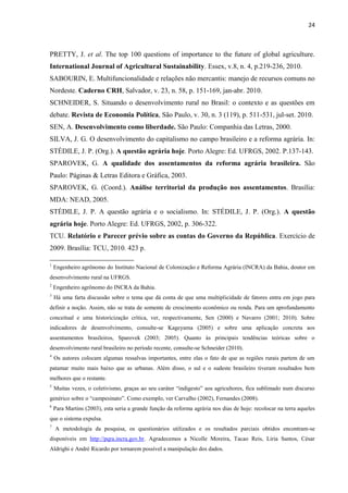 24
PRETTY, J. et al. The top 100 questions of importance to the future of global agriculture.
International Journal of Agricultural Sustainability. Essex, v.8, n. 4, p.219-236, 2010.
SABOURIN, E. Multifuncionalidade e relações não mercantis: manejo de recursos comuns no
Nordeste. Caderno CRH, Salvador, v. 23, n. 58, p. 151-169, jan-abr. 2010.
SCHNEIDER, S. Situando o desenvolvimento rural no Brasil: o contexto e as questões em
debate. Revista de Economia Política, São Paulo, v. 30, n. 3 (119), p. 511-531, jul-set. 2010.
SEN, A. Desenvolvimento como liberdade. São Paulo: Companhia das Letras, 2000.
SILVA, J. G. O desenvolvimento do capitalismo no campo brasileiro e a reforma agrária. In:
STÉDILE, J. P. (Org.). A questão agrária hoje. Porto Alegre: Ed. UFRGS, 2002. P.137-143.
SPAROVEK, G. A qualidade dos assentamentos da reforma agrária brasileira. São
Paulo: Páginas & Letras Editora e Gráfica, 2003.
SPAROVEK, G. (Coord.). Análise territorial da produção nos assentamentos. Brasília:
MDA: NEAD, 2005.
STÉDILE, J. P. A questão agrária e o socialismo. In: STÉDILE, J. P. (Org.). A questão
agrária hoje. Porto Alegre: Ed. UFRGS, 2002, p. 306-322.
TCU. Relatório e Parecer prévio sobre as contas do Governo da República. Exercício de
2009. Brasília: TCU, 2010. 423 p.
1
Engenheiro agrônomo do Instituto Nacional de Colonização e Reforma Agrária (INCRA) da Bahia, doutor em
desenvolvimento rural na UFRGS.
2
Engenheiro agrônomo do INCRA da Bahia.
3
Há uma farta discussão sobre o tema que dá conta de que uma multiplicidade de fatores entra em jogo para
definir a noção. Assim, não se trata de somente de crescimento econômico ou renda. Para um aprofundamento
conceitual e uma historicização crítica, ver, respectivamente, Sen (2000) e Navarro (2001; 2010). Sobre
indicadores de desenvolvimento, consulte-se Kageyama (2005) e sobre uma aplicação concreta aos
assentamentos brasileiros, Sparovek (2003; 2005). Quanto às principais tendências teóricas sobre o
desenvolvimento rural brasileiro no período recente, consulte-se Schneider (2010).
4
Os autores colocam algumas ressalvas importantes, entre elas o fato de que as regiões rurais partem de um
patamar muito mais baixo que as urbanas. Além disso, o sul e o sudeste brasileiro tiveram resultados bem
melhores que o restante.
5
Muitas vezes, o coletivismo, graças ao seu caráter “indigesto” aos agricultores, fica sublimado num discurso
genérico sobre o “campesinato”. Como exemplo, ver Carvalho (2002), Fernandes (2008).
6
Para Martins (2003), esta seria a grande função da reforma agrária nos dias de hoje: recolocar na terra aqueles
que o sistema expulsa.
7
A metodologia da pesquisa, os questionários utilizados e os resultados parciais obtidos encontram-se
disponíveis em http://pqra.incra.gov.br. Agradecemos a Nicolle Moreira, Tacao Reis, Liria Santos, César
Aldrighi e André Ricardo por tornarem possível a manipulação dos dados.
 