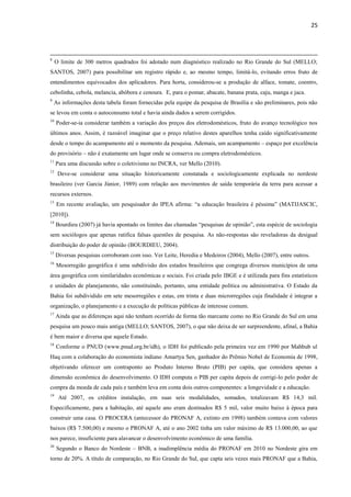 25
8
O limite de 300 metros quadrados foi adotado num diagnóstico realizado no Rio Grande do Sul (MELLO;
SANTOS, 2007) para possibilitar um registro rápido e, ao mesmo tempo, limitá-lo, evitando erros fruto de
entendimentos equivocados dos aplicadores. Para horta, considerou-se a produção de alface, tomate, coentro,
cebolinha, cebola, melancia, abóbora e cenoura. E, para o pomar, abacate, banana prata, caju, manga e jaca.
9
As informações desta tabela foram fornecidas pela equipe da pesquisa de Brasília e são preliminares, pois não
se levou em conta o autoconsumo total e havia ainda dados a serem corrigidos.
10
Poder-se-ia considerar também a variação dos preços dos eletrodomésticos, fruto do avanço tecnológico nos
últimos anos. Assim, é razoável imaginar que o preço relativo destes aparelhos tenha caído significativamente
desde o tempo do acampamento até o momento da pesquisa. Ademais, um acampamento – espaço por excelência
do provisório – não é exatamente um lugar onde se conserva ou compra eletrodomésticos.
11
Para uma discussão sobre o coletivismo no INCRA, ver Mello (2010).
12
Deve-se considerar uma situação historicamente constatada e sociologicamente explicada no nordeste
brasileiro (ver Garcia Júnior, 1989) com relação aos movimentos de saída temporária da terra para acessar a
recursos externos.
13
Em recente avaliação, um pesquisador do IPEA afirma: “a educação brasileira é péssima” (MATIJASCIC,
[2010]).
14
Bourdieu (2007) já havia apontado os limites das chamadas “pesquisas de opinião”, esta espécie de sociologia
sem sociólogos que apenas ratifica falsas questões de pesquisa. As não-respostas são reveladoras da desigual
distribuição do poder de opinião (BOURDIEU, 2004).
15
Diversas pesquisas corroboram com isso. Ver Leite, Heredia e Medeiros (2004), Mello (2007), entre outros.
16
Mesorregião geográfica é uma subdivisão dos estados brasileiros que congrega diversos municípios de uma
área geográfica com similaridades econômicas e sociais. Foi criada pelo IBGE e é utilizada para fins estatísticos
e unidades de planejamento, não constituindo, portanto, uma entidade política ou administrativa. O Estado da
Bahia foi subdividido em sete mesorregiões e estas, em trinta e duas microrregiões cuja finalidade é integrar a
organização, o planejamento e a execução de políticas públicas de interesse comum.
17
Ainda que as diferenças aqui não tenham ocorrido de forma tão marcante como no Rio Grande do Sul em uma
pesquisa um pouco mais antiga (MELLO; SANTOS, 2007), o que não deixa de ser surpreendente, afinal, a Bahia
é bem maior e diversa que aquele Estado.
18
Conforme o PNUD (www.pnud.org.br/idh), o IDH foi publicado pela primeira vez em 1990 por Mahbub ul
Haq com a colaboração do economista indiano Amartya Sen, ganhador do Prêmio Nobel de Economia de 1998,
objetivando oferecer um contraponto ao Produto Interno Bruto (PIB) per capita, que considera apenas a
dimensão econômica do desenvolvimento. O IDH computa o PIB per capita depois de corrigi-lo pelo poder de
compra da moeda de cada país e também leva em conta dois outros componentes: a longevidade e a educação.
19
Até 2007, os créditos instalação, em suas seis modalidades, somados, totalizavam R$ 14,3 mil.
Especificamente, para a habitação, até aquele ano eram destinados R$ 5 mil, valor muito baixo à época para
construir uma casa. O PROCERA (antecessor do PRONAF A, extinto em 1998) também contava com valores
baixos (R$ 7.500,00) e mesmo o PRONAF A, até o ano 2002 tinha um valor máximo de R$ 13.000,00, ao que
nos parece, insuficiente para alavancar o desenvolvimento econômico de uma família.
20
Segundo o Banco do Nordeste – BNB, a inadimplência média do PRONAF em 2010 no Nordeste gira em
torno de 20%. A título de comparação, no Rio Grande do Sul, que capta seis vezes mais PRONAF que a Bahia,
 