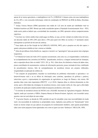 26
apesar de ter menos agricultores, a inadimplência é de 2%. O PRONAF A baiano conta com uma inadimplência
de 30 a 40% e vem crescendo (informação verbal do coordenador de PRONAF do BNB da Bahia, Herculano
Sobrinho).
21
Araújo; Feitosa; Barreto (2008) apresentam uma média de 1,42 anos de estudo por trabalhador rural no
Nordeste brasileiro em 2005. Mesmo que tendo considerado apenas a População Economicamente Ativa – PEA,
ainda assim, pode-se deduzir que a escolaridade dos assentados, em 2009, apresenta valores comparativamente
superiores.
22
Com base nos valores médios hoje sendo pagos na Bahia, ou seja, um lote valendo em média trinta mil reais,
um desconto médio de 40% (30% para idoso e 50% para quem tem filhos na escola) e 17 prestações anuais
subseqüentes ao período de três anos de carência.
23
Estes dados são do Rio Grande do Sul (MELLO; SANTOS, 2007), pois a pesquisa em tela não captou o
quanto cada pessoa trabalha no lote e mesmo se trabalha.
24
Além de previdência, bolsa-família etc, sugerem o incentivo ao “agronegócio” para que gerem mais empregos
temporários.
25
O Tribunal de Contas da União (TCU) apontou recentemente, mais uma vez, as irregularidades e ineficiência
no acompanhamento dos convênios do INCRA, “prejudicando, inclusive, a imagem institucional da Autarquia,
ante a exposição desses fatos na mídia” (TCU, 201, p. 381). Além disso, há referência a bancos de dados ruins,
pouca consolidação de assentamentos, carência de informações gerenciais, pouca retomada de lotes, indefinição
de procedimentos internos, falta de acompanhamento da assistência técnica aos projetos elaborados,
irregularidades na aplicação de créditos etc.
26
Um conjunto de pesquisadores, baseados na recalcitrância de problemas relacionados à agricultura e ao
desenvolvimento rural e na no déficit de informação entre cientistas, operadores de políticas e práticos,
entrevistou experts e representantes de organizações de agricultores ao longo do Planeta e daí extraiu 100
questões tidas como mais importantes (PRETTY et al, 2010). Algumas delas se referem diretamente ao dito
acima: qual a efetividade das estratégias de assistência técnica, como manter estilos de vida, qual a efetividade
de modelos de ajuda para ampliar produtividade de pequenos produtores, entre outras.
27
O convênio de assistência técnica do INCRA com a SEAGRI, Secretaria de Agricultura Irrigação e Reforma
Agrária, tendo por executora a EBDA, Empresa Baiana de Desenvolvimento Agrícola, vem investindo nestes
quesitos, mas isto será objeto de outro artigo.
28
O governo francês, na década de 1960, partindo do que foi entendido como uma inexorabilidade do êxodo
rural e da necessidade de modernizar as propriedades rurais, implantou uma política de “humanização” deste
êxodo ao mesmo tempo em que aplicou um programa de reordenamento fundiário, onde aquelas propriedades
tidas como muito pequenas foram aglutinadas com vistas ao apoio aos mais “dinâmicos” (MULLER, 1989).
 