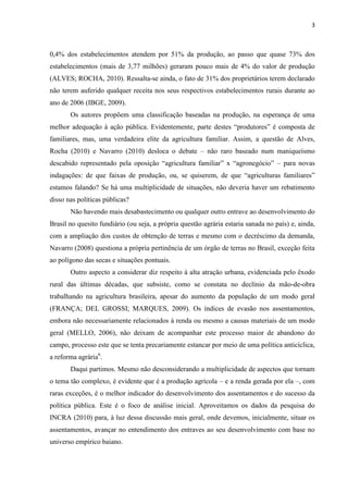 3
0,4% dos estabelecimentos atendem por 51% da produção, ao passo que quase 73% dos
estabelecimentos (mais de 3,77 milhões) geraram pouco mais de 4% do valor de produção
(ALVES; ROCHA, 2010). Ressalta-se ainda, o fato de 31% dos proprietários terem declarado
não terem auferido qualquer receita nos seus respectivos estabelecimentos rurais durante ao
ano de 2006 (IBGE, 2009).
Os autores propõem uma classificação baseadas na produção, na esperança de uma
melhor adequação à ação pública. Evidentemente, parte destes “produtores” é composta de
familiares, mas, uma verdadeira elite da agricultura familiar. Assim, a questão de Alves,
Rocha (2010) e Navarro (2010) desloca o debate – não raro baseado num maniqueísmo
descabido representado pela oposição “agricultura familiar” x “agronegócio” – para novas
indagações: de que faixas de produção, ou, se quiserem, de que “agriculturas familiares”
estamos falando? Se há uma multiplicidade de situações, não deveria haver um rebatimento
disso nas políticas públicas?
Não havendo mais desabastecimento ou qualquer outro entrave ao desenvolvimento do
Brasil no quesito fundiário (ou seja, a própria questão agrária estaria sanada no país) e, ainda,
com a ampliação dos custos de obtenção de terras e mesmo com o decréscimo da demanda,
Navarro (2008) questiona a própria pertinência de um órgão de terras no Brasil, exceção feita
ao polígono das secas e situações pontuais.
Outro aspecto a considerar diz respeito à alta atração urbana, evidenciada pelo êxodo
rural das últimas décadas, que subsiste, como se constata no declínio da mão-de-obra
trabalhando na agricultura brasileira, apesar do aumento da população de um modo geral
(FRANÇA; DEL GROSSI; MARQUES, 2009). Os índices de evasão nos assentamentos,
embora não necessariamente relacionados à renda ou mesmo a causas materiais de um modo
geral (MELLO, 2006), não deixam de acompanhar este processo maior de abandono do
campo, processo este que se tenta precariamente estancar por meio de uma política anticíclica,
a reforma agrária6
.
Daqui partimos. Mesmo não desconsiderando a multiplicidade de aspectos que tornam
o tema tão complexo, é evidente que é a produção agrícola – e a renda gerada por ela –, com
raras exceções, é o melhor indicador do desenvolvimento dos assentamentos e do sucesso da
política pública. Este é o foco de análise inicial. Aproveitamos os dados da pesquisa do
INCRA (2010) para, à luz dessa discussão mais geral, onde devemos, inicialmente, situar os
assentamentos, avançar no entendimento dos entraves ao seu desenvolvimento com base no
universo empírico baiano.
 