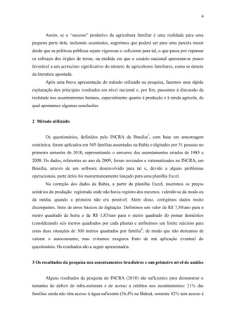 4
Assim, se o “sucesso” produtivo da agricultura familiar é uma realidade para uma
pequena parte dela, incluindo assentados, sugerimos que poderá ser para uma parcela maior
desde que as políticas públicas sejam vigorosas o suficiente para tal, o que passa por repensar
os esforços dos órgãos de terras, na medida em que o cenário nacional apresenta-se pouco
favorável a um acréscimo significativo do número de agricultores familiares, como se denota
da literatura apontada.
Após uma breve apresentação do método utilizado na pesquisa, fazemos uma rápida
explanação dos principais resultados em nível nacional e, por fim, passamos à discussão da
realidade nos assentamentos baianos, especialmente quanto à produção e à renda agrícola, da
qual apontamos algumas conclusões.
2 Método utilizado
Os questionários, definidos pelo INCRA de Brasília7
, com base em amostragem
estatística, foram aplicados em 545 famílias assentadas na Bahia e digitados por 31 pessoas no
primeiro semestre de 2010, representando o universo dos assentamentos criados de 1985 a
2008. Os dados, referentes ao ano de 2009, foram revisados e sistematizados no INCRA, em
Brasília, através de um software desenvolvido para tal e, devido a alguns problemas
operacionais, parte deles foi momentaneamente lançado para uma planilha Excel.
Na correção dos dados da Bahia, a partir da planilha Excel, inserimos os preços
unitários da produção registrada onde não havia registro dos mesmos, valendo-se da moda ou
da média, quando a primeira não era possível. Além disso, corrigimos dados muito
discrepantes, fruto de erros básicos de digitação. Definimos um valor de R$ 7,50/ano para o
metro quadrado da horta e de R$ 1,83/ano para o metro quadrado do pomar doméstico
(considerando seis metros quadrados por cada planta) e atribuímos um limite máximo para
estas duas situações de 300 metros quadrados por família8
, de modo que não deixamos de
valorar o autoconsumo, mas evitamos exageros fruto de má aplicação eventual do
questionário. Os resultados são a seguir apresentados.
3 Os resultados da pesquisa nos assentamentos brasileiros e um primeiro nível de análise
Alguns resultados da pesquisa do INCRA (2010) são suficientes para demonstrar o
tamanho do déficit de infra-estrutura e de acesso a créditos nos assentamentos: 21% das
famílias ainda não têm acesso à água suficiente (36,4% na Bahia), somente 42% tem acesso à
 