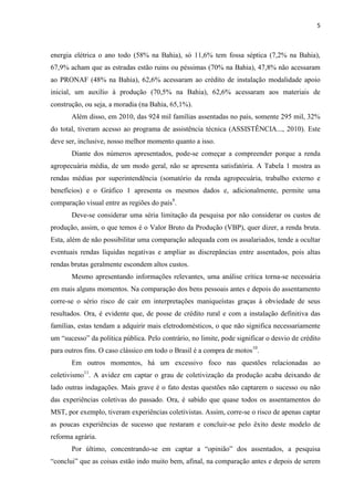 5
energia elétrica o ano todo (58% na Bahia), só 11,6% tem fossa séptica (7,2% na Bahia),
67,9% acham que as estradas estão ruins ou péssimas (70% na Bahia), 47,8% não acessaram
ao PRONAF (48% na Bahia), 62,6% acessaram ao crédito de instalação modalidade apoio
inicial, um auxílio à produção (70,5% na Bahia), 62,6% acessaram aos materiais de
construção, ou seja, a moradia (na Bahia, 65,1%).
Além disso, em 2010, das 924 mil famílias assentadas no país, somente 295 mil, 32%
do total, tiveram acesso ao programa de assistência técnica (ASSISTÊNCIA..., 2010). Este
deve ser, inclusive, nosso melhor momento quanto a isso.
Diante dos números apresentados, pode-se começar a compreender porque a renda
agropecuária média, de um modo geral, não se apresenta satisfatória. A Tabela 1 mostra as
rendas médias por superintendência (somatório da renda agropecuária, trabalho externo e
benefícios) e o Gráfico 1 apresenta os mesmos dados e, adicionalmente, permite uma
comparação visual entre as regiões do país9
.
Deve-se considerar uma séria limitação da pesquisa por não considerar os custos de
produção, assim, o que temos é o Valor Bruto da Produção (VBP), quer dizer, a renda bruta.
Esta, além de não possibilitar uma comparação adequada com os assalariados, tende a ocultar
eventuais rendas líquidas negativas e ampliar as discrepâncias entre assentados, pois altas
rendas brutas geralmente escondem altos custos.
Mesmo apresentando informações relevantes, uma análise crítica torna-se necessária
em mais alguns momentos. Na comparação dos bens pessoais antes e depois do assentamento
corre-se o sério risco de cair em interpretações maniqueístas graças à obviedade de seus
resultados. Ora, é evidente que, de posse de crédito rural e com a instalação definitiva das
famílias, estas tendam a adquirir mais eletrodomésticos, o que não significa necessariamente
um “sucesso” da política pública. Pelo contrário, no limite, pode significar o desvio de crédito
para outros fins. O caso clássico em todo o Brasil é a compra de motos10
.
Em outros momentos, há um excessivo foco nas questões relacionadas ao
coletivismo11
. A avidez em captar o grau de coletivização da produção acaba deixando de
lado outras indagações. Mais grave é o fato destas questões não captarem o sucesso ou não
das experiências coletivas do passado. Ora, é sabido que quase todos os assentamentos do
MST, por exemplo, tiveram experiências coletivistas. Assim, corre-se o risco de apenas captar
as poucas experiências de sucesso que restaram e concluir-se pelo êxito deste modelo de
reforma agrária.
Por último, concentrando-se em captar a “opinião” dos assentados, a pesquisa
“conclui” que as coisas estão indo muito bem, afinal, na comparação antes e depois de serem
 