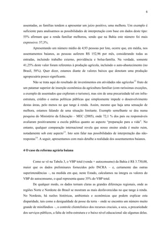 6
assentadas, as famílias tendem a apresentar um juízo positivo, uma melhora. Um exemplo é
suficiente para analisarmos as possibilidades de interpretação com base em dados deste tipo:
55% afirmam que a renda familiar melhorou, sendo que na Bahia este número foi mais
expressivo: 57,3%.
Apresentando um número médio de 4,93 pessoas por lote, ocorre que, em média, nos
assentamentos baianos, as pessoas auferem R$ 152,96 por mês, considerando todas as
entradas, incluindo trabalho externo, previdência e bolsa-família. Na verdade, somente
41,25% deste valor foram referentes à produção agrícola, incluindo o auto-abastecimento (no
Brasil, 58%). Quer dizer, estamos diante de valores baixos que denotam uma produção
agropecuária pouco significante.
Não se trata aqui do resultado de investimentos em atividades não agrícolas12
fruto de
um patamar superior de inserção econômica da agricultura familiar (com raríssimas exceções,
a exemplo de assentados que exploram o turismo), mas sim de uma precariedade tal em infra-
estrutura, crédito e outras políticas públicas que simplesmente impede o desenvolvimento
destas áreas, pelo menos no que tange à renda. Assim, mesmo que haja uma sensação de
melhora, estamos falando de uma situação limitante. Exemplo semelhante se deu numa
pesquisa do Ministério da Educação – MEC (2005), onde 72,1 % dos pais ou responsáveis
avaliaram positivamente a escola pública quanto ao aspecto “preparação para a vida”. No
entanto, qualquer comparação internacional revela que nosso ensino ainda é muito ruim,
notadamente sob este aspecto13
. Isto sem falar nas possibilidades de interpretação das não-
respostas14
. A seguir, apresentamos com mais detalhe a realidade dos assentamentos baianos.
4 O caso da reforma agrária baiana
Como se vê na Tabela 3, o VBP total (venda + autoconsumo) da Bahia é R$ 3.730,00,
maior que os dados preliminares fornecidos pelo INCRA – e, certamente das outras
superintendências –, na medida em que, neste Estado, calculamos na íntegra os valores do
VBP do autoconsumo, o qual representa quase 35% do VBP total.
De qualquer modo, os dados tornam claras as grandes diferenças regionais, onde as
regiões Norte e Nordeste do Brasil se mostram as mais desfavorecidas no que tange à renda.
No Nordeste, há razões históricas, ambientais e econômicas que podem explicar esta
disparidade, tais como a desigualdade de posse da terra – onde se encontra um número muito
grande de minifúndios –, o controle clientelístico dos recursos cruciais, a seca, a precariedade
dos serviços públicos, a falta de infra-estrutura e o baixo nível educacional são algumas delas.
 
