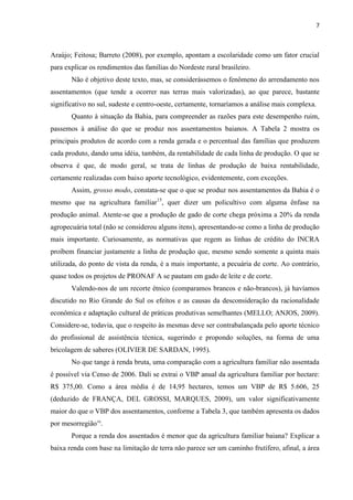 7
Araújo; Feitosa; Barreto (2008), por exemplo, apontam a escolaridade como um fator crucial
para explicar os rendimentos das famílias do Nordeste rural brasileiro.
Não é objetivo deste texto, mas, se considerássemos o fenômeno do arrendamento nos
assentamentos (que tende a ocorrer nas terras mais valorizadas), ao que parece, bastante
significativo no sul, sudeste e centro-oeste, certamente, tornaríamos a análise mais complexa.
Quanto à situação da Bahia, para compreender as razões para este desempenho ruim,
passemos à análise do que se produz nos assentamentos baianos. A Tabela 2 mostra os
principais produtos de acordo com a renda gerada e o percentual das famílias que produzem
cada produto, dando uma idéia, também, da rentabilidade de cada linha de produção. O que se
observa é que, de modo geral, se trata de linhas de produção de baixa rentabilidade,
certamente realizadas com baixo aporte tecnológico, evidentemente, com exceções.
Assim, grosso modo, constata-se que o que se produz nos assentamentos da Bahia é o
mesmo que na agricultura familiar15
, quer dizer um policultivo com alguma ênfase na
produção animal. Atente-se que a produção de gado de corte chega próxima a 20% da renda
agropecuária total (não se considerou alguns itens), apresentando-se como a linha de produção
mais importante. Curiosamente, as normativas que regem as linhas de crédito do INCRA
proíbem financiar justamente a linha de produção que, mesmo sendo somente a quinta mais
utilizada, do ponto de vista da renda, é a mais importante, a pecuária de corte. Ao contrário,
quase todos os projetos de PRONAF A se pautam em gado de leite e de corte.
Valendo-nos de um recorte étnico (comparamos brancos e não-brancos), já havíamos
discutido no Rio Grande do Sul os efeitos e as causas da desconsideração da racionalidade
econômica e adaptação cultural de práticas produtivas semelhantes (MELLO; ANJOS, 2009).
Considere-se, todavia, que o respeito às mesmas deve ser contrabalançada pelo aporte técnico
do profissional de assistência técnica, sugerindo e propondo soluções, na forma de uma
bricolagem de saberes (OLIVIER DE SARDAN, 1995).
No que tange à renda bruta, uma comparação com a agricultura familiar não assentada
é possível via Censo de 2006. Dali se extrai o VBP anual da agricultura familiar por hectare:
R$ 375,00. Como a área média é de 14,95 hectares, temos um VBP de R$ 5.606, 25
(deduzido de FRANÇA, DEL GROSSI, MARQUES, 2009), um valor significativamente
maior do que o VBP dos assentamentos, conforme a Tabela 3, que também apresenta os dados
por mesorregião16
.
Porque a renda dos assentados é menor que da agricultura familiar baiana? Explicar a
baixa renda com base na limitação de terra não parece ser um caminho frutífero, afinal, a área
 