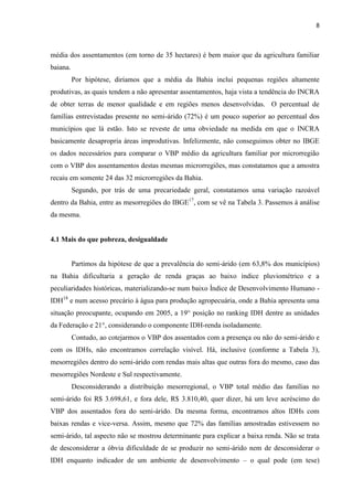 8
média dos assentamentos (em torno de 35 hectares) é bem maior que da agricultura familiar
baiana.
Por hipótese, diríamos que a média da Bahia inclui pequenas regiões altamente
produtivas, as quais tendem a não apresentar assentamentos, haja vista a tendência do INCRA
de obter terras de menor qualidade e em regiões menos desenvolvidas. O percentual de
famílias entrevistadas presente no semi-árido (72%) é um pouco superior ao percentual dos
municípios que lá estão. Isto se reveste de uma obviedade na medida em que o INCRA
basicamente desapropria áreas improdutivas. Infelizmente, não conseguimos obter no IBGE
os dados necessários para comparar o VBP médio da agricultura familiar por microrregião
com o VBP dos assentamentos destas mesmas microrregiões, mas constatamos que a amostra
recaiu em somente 24 das 32 microrregiões da Bahia.
Segundo, por trás de uma precariedade geral, constatamos uma variação razoável
dentro da Bahia, entre as mesorregiões do IBGE17
, com se vê na Tabela 3. Passemos à análise
da mesma.
4.1 Mais do que pobreza, desigualdade
Partimos da hipótese de que a prevalência do semi-árido (em 63,8% dos municípios)
na Bahia dificultaria a geração de renda graças ao baixo índice pluviométrico e a
peculiaridades históricas, materializando-se num baixo Índice de Desenvolvimento Humano -
IDH18
e num acesso precário à água para produção agropecuária, onde a Bahia apresenta uma
situação preocupante, ocupando em 2005, a 19° posição no ranking IDH dentre as unidades
da Federação e 21°, considerando o componente IDH-renda isoladamente.
Contudo, ao cotejarmos o VBP dos assentados com a presença ou não do semi-árido e
com os IDHs, não encontramos correlação visível. Há, inclusive (conforme a Tabela 3),
mesorregiões dentro do semi-árido com rendas mais altas que outras fora do mesmo, caso das
mesorregiões Nordeste e Sul respectivamente.
Desconsiderando a distribuição mesorregional, o VBP total médio das famílias no
semi-árido foi R$ 3.698,61, e fora dele, R$ 3.810,40, quer dizer, há um leve acréscimo do
VBP dos assentados fora do semi-árido. Da mesma forma, encontramos altos IDHs com
baixas rendas e vice-versa. Assim, mesmo que 72% das famílias amostradas estivessem no
semi-árido, tal aspecto não se mostrou determinante para explicar a baixa renda. Não se trata
de desconsiderar a óbvia dificuldade de se produzir no semi-árido nem de desconsiderar o
IDH enquanto indicador de um ambiente de desenvolvimento – o qual pode (em tese)
 