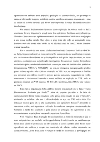9
oportunizar um ambiente mais propício à produção e à comercialização, no que tange ao
acesso a informação, insumos, assistência técnica, tecnologia, mercados, empresas etc. – mas
de lançar luz a outras variáveis que devem estar impedindo o avanço das rendas fora desta
área limitante.
Um aspecto freqüentemente levantado como explicação da pobreza rural é a baixa
quantidade de terra disponível a grande parte dos agricultores familiares, especialmente no
Nordeste. Observamos que a pobreza mantém-se nos assentamentos, locais onde este gargalo
é em grande medida sanado. Quer dizer, o ativo terra não pode ser considerado como
limitante onde ele ocorre numa média de 40 hectares (caso da Bahia). Assim, devemos
avançar na análise.
Em se tratando de uma mesma célula administrativa (o Governo da Bahia e o INCRA
da Bahia, fundamentalmente), a premissa inicial foi a assunção de que as diferenças regionais
não são devido a diferenciações nas políticas públicas mais gerais. Especificamente, no nosso
empírico, constatamos que a distribuição mesorregional do acesso aos créditos de instalação
modalidade apoio e modalidade materiais de construção, além dos créditos ditos produtivos
(principalmente PRONAF e PROCERA) – ou seja, os principais e mais prevalentes créditos
para a reforma agrária – não explicam a variação no VBP. Mas, se comparamos as famílias
que acessaram aos créditos produtivos com as que não acessaram, independente da região,
constatamos a fundamental importância destes créditos na ampliação do VBP, onde as
primeiros atingiram um VBP médio de R$ 4.684,17 e as últimas, R$ 2.743,78, uma variação
de 58,6%.
Fica clara a importância destes créditos, mesmo considerando que o baixo volume
historicamente destinado por família19
, além de projetos precários e da falta de
acompanhamento (entre outras situações), tenha gerado uma situação em que o “remédio”,
ministrado em sub-dose, não teve o efeito desejado, ou seja, um VBP maior ainda. Um
indicador possível para tal é a alta inadimplência dos agricultores baianos20
, incluindo os
assentados. Assim, seria oportuno a realização de estudos de caso para a compreensão dos
limitantes à renda dos assentados e para analisar as estratégias dos agricultores e seus
representantes na negociação ou mesmo não pagamento dos créditos.
Com relação às datas de criação dos assentamentos, a premissa inicial era de que os
mais antigos teriam, por um lado, melhor possibilidade de auferir renda, na medida em que
teriam mais tempo de cristalização da infra-estrutura e acesso a crédito, além de um maior
aprendizado do ambiente e tempo para construção de relações sociais necessárias ao
desenvolvimento. Além disso, com o avançar da idade dos assentados, a participação dos
 