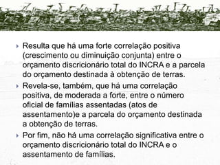 É possível correlacioná-los ao orçamento das ações destinadas à obtenção de terras e fiscalização da função social da propriedade (vistorias, avaliações, indenizações e compras) e à parcela discricionária do orçamento de cada ano (exclusive folha de pagamento, benefícios, etc.) para analisar o comportamento e a interdependência entre eles.Correlação entre Assentamento e Orçamento1995 – 19981995: Assentamento: 42.912Obtenção:  R$1.008.384.159 Total: R$1.229.188.7881996:Assentamento: 62.044Obtenção:  R$550.187.902Total:  R$995.431.5611997:Assentamento:   81.944              Obtenção:  R$957.883.444Total:  R$1.564.978.4071998:Assentamento:101.094 Obtenção:  R$ 867.426.099 Total: R$ 1.841.144.1711999 - 20021999: Assentamento: 85.226Obtenção:  R$558.552.871Total: R$ 1.045.226.8152000:Assentamento: 60.521Obtenção:  R$ 453.036.285Total:  R$ 905.001.7642001:Assentamento:  63.477              Obtenção:  R$ 379.788.764 Total:  R$ 948.374.826 2002:Assentamento: 43.486Obtenção:  R$ 339.031.000 Total: R$ 873.281.029