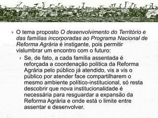 TeseHá dois impulsos dominantes na política de Reforma Agrária atualmente:O esforço de assentamento de novas famílias (criação e implantação).O esforço de  qualificação dos assentamentos e dos assentados (desenvolvimento).Não há concorrência direta entre eles pois os limites físicos (capacidade operacional, oportunidades, independentes, etc.) são atingidos em cada um por determinação política,  que é o principal fator de decisão dos respectivos tamanhos.A dominância é do esforço de qualificação, que promove o equilíbrio dinâmico entre a qualificação dos assentamentos e o ingresso de novas famílias.
