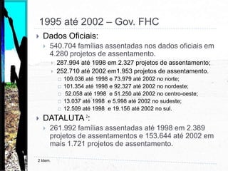 Esclarecimentos:  Examinar criticamente a qualidade e o resultado das políticas públicas vinculadas ao esforço de um País em implementar a Reforma Agrária, o Gerenciamento da Estrutura Fundiária e o Desenvolvimento Rural é uma forma eficaz de construir salvaguardas à concentração da propriedade,  à degradação dos recursos naturais e à miséria no meio rural.I PNRA até 1994Dados Oficiais:58.317 famílias assentadas nos dados oficiais (489.429 através de todas as bases de dados) em 934  Assentamentos.18.201 no norte (178.811);16.757 no nordeste (180.332);15.241 no centro-oeste (80.888);3.089 no sudeste (23.214);5029 no sul (26.184).DATALUTA 1:163.771 famílias assentadas.122.699 famílias assentadas no I PNRA (Gov. Sarney). 27.791 famílias assentadas (157 projetos) durante o Governo Collor.13.281 (126 projetos) durante o Governo Itamar Franco.1 Coca, E. L. F.  e  Fernandes,  B. M.  A atualidade da Questão agrária brasileira: uma discussão sobre os conceitos de reforma agrária e sobre a tipologia de assentamentos rurais in Revista da Associação Brasileira de Reforma Agrária, vol. 35, jan;dez 2008.
