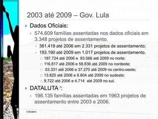  1995 até 2002 – Gov. FHCDados Oficiais:540.704 famílias assentadas nos dados oficiais em 4.280 projetos de assentamento.287.994 até 1998 em 2.327 projetos de assentamento;252.710 até 2002 em1.953 projetos de assentamento.109.036 até 1998 e 73.979 até 2002 no norte;  101.354 até 1998 e 92.327 até 2002 no nordeste; 52.058 até 1998  e 51.250 até 2002 no centro-oeste;13.037 até 1998  e 5.998 até 2002 no sudeste;12.509 até 1998  e 19.156 até 2002 no sul.DATALUTA 2:261.992 famílias assentadas até 1998 em 2.389 projetos de assentamentos e 153.644 até 2002 em mais 1.721 projetos de assentamento.2 Idem.