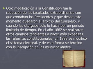 Otro modificación a la Constitución fue la reducción de las facultades extraordinarias con que contaban los Presidentes y que desde este momento quedaron al arbitrio del Congreso, y cuando las otorgaba sólo lo hacía por un periodo limitado de tiempo. En el año 1882 se realizaron otros cambios tendientes a hacer más expeditas las reformas constitucionales; en 1888 se modificó el sistema electoral, y de esta forma se terminó con la inscripción en las municipalidades.  