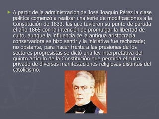 A partir de la administración de José Joaquín Pérez la clase política comenzó a realizar una serie de modificaciones a la Constitución de 1833, las que tuvieron su punto de partida el año 1865 con la intención de promulgar la libertad de culto, aunque la influencia de la antigua aristocracia conservadora se hizo sentir y la iniciativa fue rechazada; no obstante, para hacer frente a las presiones de los sectores progresistas se dictó una ley interpretativa del quinto artículo de la Constitución que permitía el culto privado de diversas manifestaciones religiosas distintas del catolicismo.  