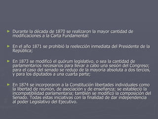 Durante la década de 1870 se realizaron la mayor cantidad de modificaciones a la Carta Fundamental: En el año 1871 se prohibió la reelección inmediata del Presidente de la República;  En 1873 se modificó el quórum legislativo, o sea la cantidad de parlamentarios necesarios para llevar a cabo una sesión del Congreso; para el caso del senado se redujo de la mayoría absoluta a dos tercios, y para los diputados a una cuarta parte; En 1874 se incorporaron a la Constitución libertades individuales como la libertad de reunión, de asociación y de enseñanza; se estableció la incompatibilidad parlamentaria; también se modificó la composición del Senado. Todas estas iniciativas con la finalidad de dar independencia al poder Legislativo del Ejecutivo. 