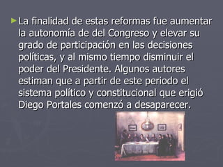 La finalidad de estas reformas fue aumentar la autonomía de del Congreso y elevar su grado de participación en las decisiones políticas, y al mismo tiempo disminuir el poder del Presidente. Algunos autores estiman que a partir de este periodo el sistema político y constitucional que erigió Diego Portales comenzó a desaparecer.  