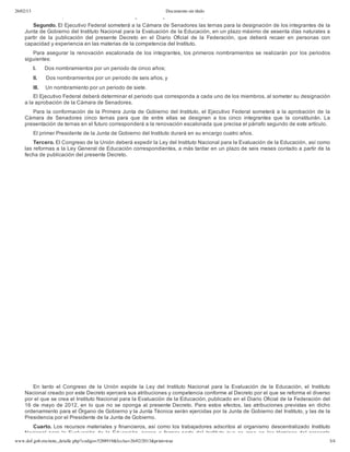 26/02/13 Documento sin título
www.dof.gob.mx/nota_detalle.php?codigo=5288919&fecha=26/02/2013&print=true 3/4
Primero. El presente Decreto entrará en vigor al día siguiente al de su publicación en el Diario Oficial de la Federación.
Segundo. El Ejecutivo Federal someterá a la Cámara de Senadores las ternas para la designación de los integrantes de la
Junta de Gobierno del Instituto Nacional para la Evaluación de la Educación, en un plazo máximo de sesenta días naturales a
partir  de  la  publicación  del  presente  Decreto  en  el  Diario  Oficial  de  la  Federación,  que  deberá  recaer  en  personas  con
capacidad y experiencia en las materias de la competencia del Instituto.
Para asegurar la renovación escalonada de los integrantes, los primeros nombramientos se realizarán por los periodos
siguientes:
I.     Dos nombramientos por un periodo de cinco años;
II.     Dos nombramientos por un periodo de seis años, y
III.    Un nombramiento por un periodo de siete.
El Ejecutivo Federal deberá determinar el periodo que corresponda a cada uno de los miembros, al someter su designación
a la aprobación de la Cámara de Senadores.
Para la conformación de la Primera Junta de Gobierno del Instituto, el Ejecutivo Federal someterá a la aprobación de la
Cámara  de  Senadores  cinco  ternas  para  que  de  entre  ellas  se  designen  a  los  cinco  integrantes  que  la  constituirán.  La
presentación de ternas en el futuro corresponderá a la renovación escalonada que precisa el párrafo segundo de este artículo.
El primer Presidente de la Junta de Gobierno del Instituto durará en su encargo cuatro años.
Tercero. El Congreso de la Unión deberá expedir la Ley del Instituto Nacional para la Evaluación de la Educación, así como
las reformas a la Ley General de Educación correspondientes, a más tardar en un plazo de seis meses contado a partir de la
fecha de publicación del presente Decreto.
 
En  tanto  el  Congreso  de  la  Unión  expide  la  Ley  del  Instituto  Nacional  para  la  Evaluación  de  la  Educación, el  Instituto
Nacional creado por este Decreto ejercerá sus atribuciones y competencia conforme al Decreto por el que se reforma el diverso
por el que se crea el Instituto Nacional para la Evaluación de la Educación, publicado en el Diario Oficial de la Federación del
16 de mayo de 2012, en lo que no se oponga al presente Decreto. Para estos efectos, las atribuciones previstas en dicho
ordenamiento para el Órgano de Gobierno y la Junta Técnica serán ejercidas por la Junta de Gobierno del Instituto, y las de la
Presidencia por el Presidente de la Junta de Gobierno.
Cuarto. Los recursos materiales y financieros, así como los trabajadores adscritos al organismo descentralizado Instituto
Nacional para la Evaluación de la Educación, pasan a formar parte del Instituto que se  crea  en  los  términos  del  presente
 