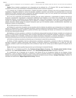 26/02/13 Documento sin título
www.dof.gob.mx/nota_detalle.php?codigo=5288919&fecha=26/02/2013&print=true 4/4
Nacional para la Evaluación de la Educación, pasan a formar parte del Instituto que se  crea  en  los  términos  del  presente
Decreto.
Quinto.  Para  el  debido  cumplimiento  de  lo  dispuesto  por  los  artículos  3o.  y  73,  fracción  XXV,  de  esta Constitución,  el
Congreso de la Unión y las autoridades competentes deberán prever al menos lo siguiente:
I. La creación de un Sistema de Información y Gestión Educativa. Al efecto, durante el año 2013 el Instituto Nacional de
Estadística y Geografía realizará un censo de escuelas, maestros y alumnos, que permita a la autoridad tener en una sola
plataforma los datos necesarios para la operación del sistema educativo y que, a su vez, permita una comunicación directa
entre los directores de escuela y las autoridades educativas;
II. El  uso  de  la  evaluación  del  desempeño  docente  para  dar  mayor  pertinencia  y  capacidades  al  sistema  nacional  de
formación,  actualización,  capacitación  y  superación  profesional  para  maestros,  en  el  marco  de  la creación  de  un  servicio
profesional docente. La evaluación de los maestros debe tener, como primer propósito, el que ellos y el sistema educativo
cuenten con referentes bien fundamentados para la reflexión y el diálogo conducentes a una mejor práctica profesional. El
sistema  educativo  deberá  otorgar  los  apoyos necesarios  para  que  los  docentes  puedan,  prioritariamente,  desarrollar  sus
fortalezas y superar sus debilidades, y
III. Las adecuaciones al marco jurídico para:
a) Fortalecer la autonomía de gestión de las escuelas ante los órdenes de gobierno que corresponda con el objetivo de
mejorar su infraestructura, comprar materiales educativos, resolver problemas de operación básicos y propiciar condiciones de
participación para que alumnos, maestros y padres de familia, bajo el liderazgo del director, se involucren en la resolución de
los retos que cada escuela enfrenta.
b) Establecer en forma paulatina y conforme a la suficiencia presupuestal escuelas de tiempo completo con jornadas de
entre 6 y 8 horas diarias, para aprovechar mejor el tiempo disponible para el desarrollo académico, deportivo y cultural. En
aquellas escuelas que lo necesiten, conforme a los índices de pobreza, marginación y condición alimentaria se impulsarán
esquemas eficientes para el suministro de alimentos nutritivos a los alumnos a partir de microempresas locales, y
c) Prohibir en todas las escuelas los alimentos que no favorezcan la salud de los educandos.
Al  efecto,  el  Poder  Legislativo  hará  las  adecuaciones  normativas  conducentes  y  preverá  en  ellas  los  elementos  que
permitan  al  Ejecutivo  Federal  instrumentar  esta  medida.  El  Ejecutivo  Federal  la  instrumentará  en  un  plazo  de  180  días
naturales, contados a partir del día siguiente al de la entrada en vigor de las normas que al efecto expida el Congreso de la
Unión.
Sexto. Se derogan todas aquellas disposiciones que contravengan el presente Decreto.
México, D.F., a 7 de febrero de 2013.­ Dip. Francisco Arroyo Vieyra, Presidente.­ Sen. Ernesto Javier Cordero Arroyo,
Presidente.­ Dip. Javier Orozco Gómez, Secretario.­ Sen. Lilia Guadalupe Merodio Reza, Secretaria.­ Rúbricas."
En  cumplimiento  de  lo  dispuesto  por  la  fracción  I  del  Artículo  89  de  la  Constitución  Política  de  los  Estados  Unidos
Mexicanos,  y  para  su  debida  publicación  y  observancia,  expido  el  presente  Decreto  en  la  Residencia del  Poder  Ejecutivo
Federal, en la Ciudad de México, Distrito Federal, a veinticinco de febrero de dos mil trece.­ Enrique Peña Nieto.­ Rúbrica.­ El
Secretario de Gobernación, Miguel Ángel Osorio Chong.­ Rúbrica.
 
 
 